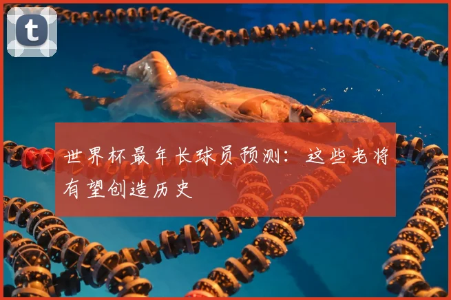 世界杯最年长球员预测：这些老将有望创造历史