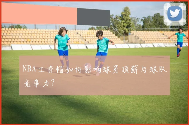 NBA工资帽如何影响球员顶薪与球队竞争力?