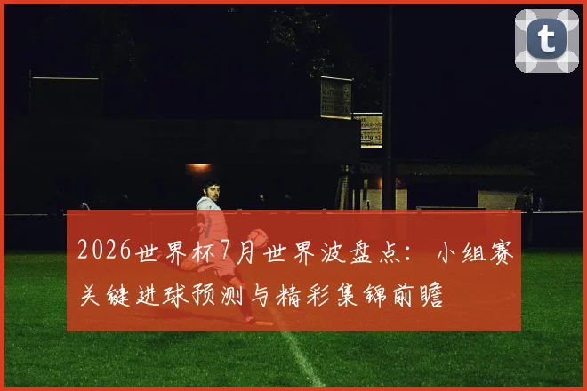 2026世界杯7月世界波盘点：小组赛关键进球预测与精彩集锦前瞻