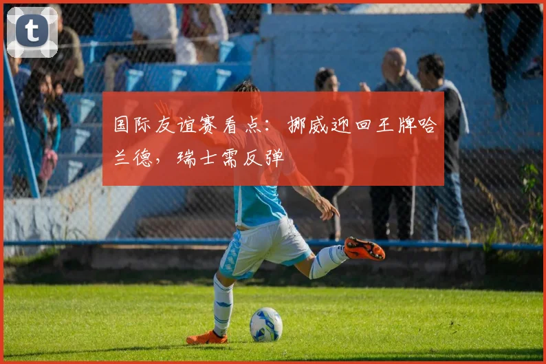 国际友谊赛看点:挪威迎回王牌哈兰德,瑞士需反弹