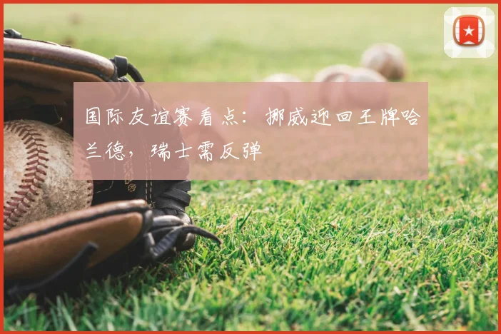国际友谊赛看点:挪威迎回王牌哈兰德,瑞士需反弹
