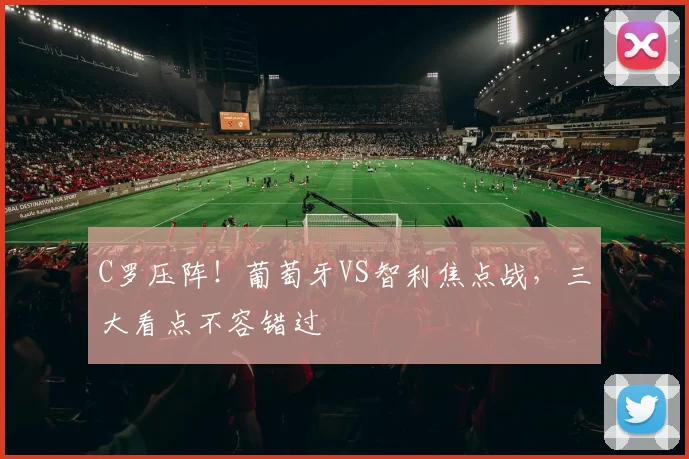 C罗压阵！葡萄牙VS智利焦点战，三大看点不容错过