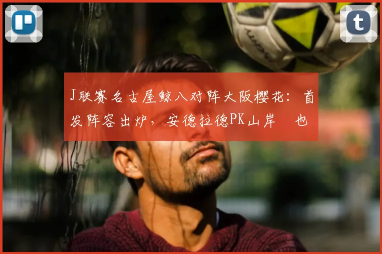 J联赛名古屋鲸八对阵大阪樱花:首发阵容出炉,安德拉德PK山岸祐也,香川真司替补待命