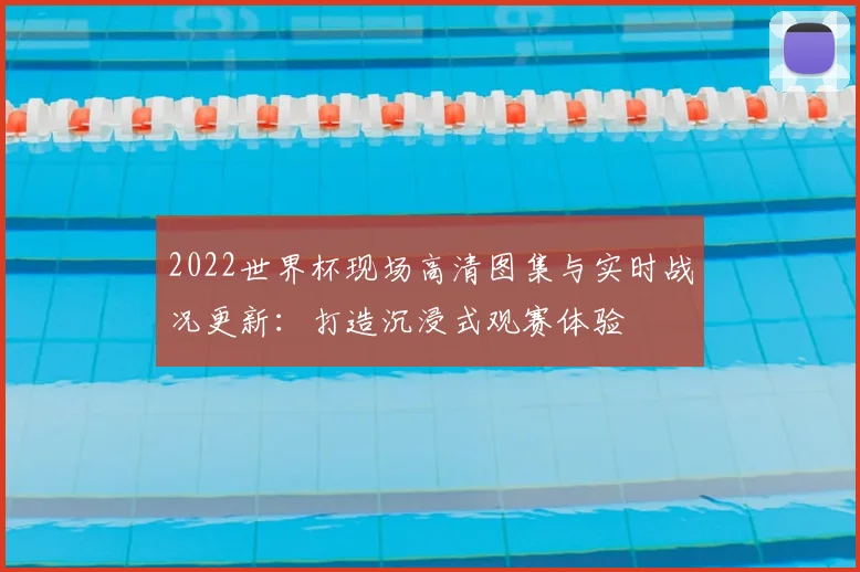 2022世界杯现场高清图集与实时战况更新:打造沉浸式观赛体验