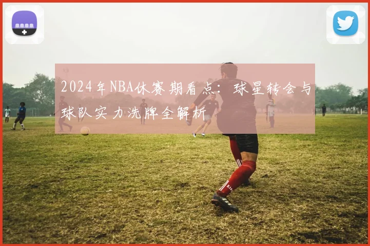 2024年NBA休赛期看点:球星转会与球队实力洗牌全解析