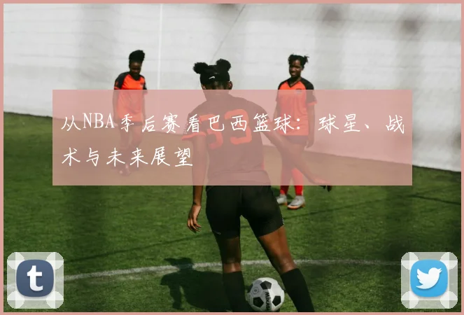 从NBA季后赛看巴西篮球：球星、战术与未来展望
