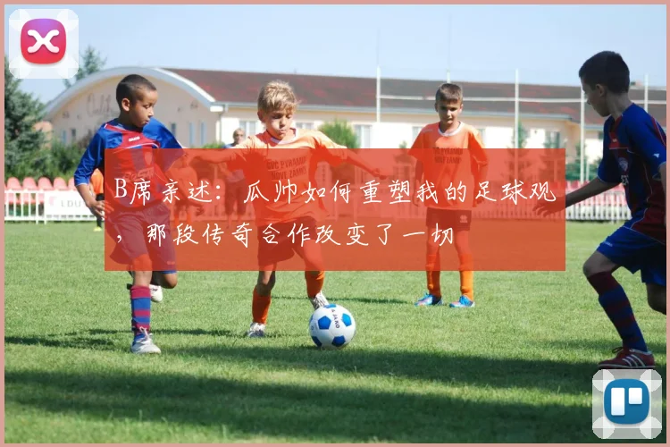 B席亲述:瓜帅如何重塑我的足球观,那段传奇合作改变了一切