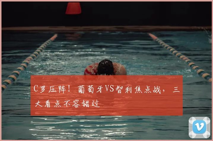 C罗压阵！葡萄牙VS智利焦点战，三大看点不容错过