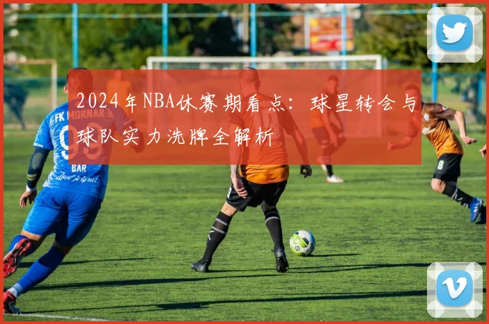 2024年NBA休赛期看点：球星转会与球队实力洗牌全解析