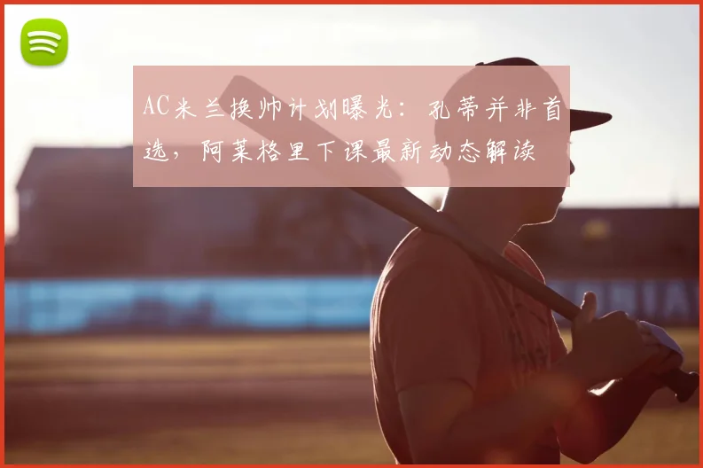 AC米兰换帅计划曝光:孔蒂并非首选,阿莱格里下课最新动态解读