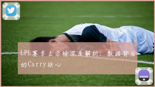 LPL赛季击杀榜深度解析：数据背后的Carry核心