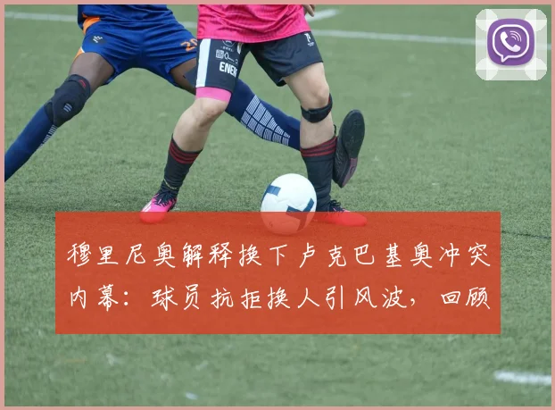 穆里尼奥解释换下卢克巴基奥冲突内幕:球员抗拒换人引风波,回顾其罗马生涯关键数据