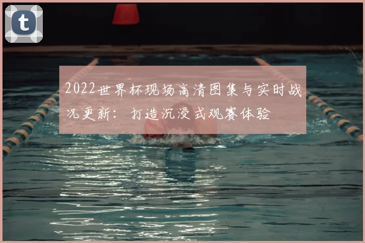 2022世界杯现场高清图集与实时战况更新：打造沉浸式观赛体验