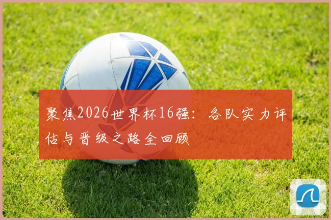 聚焦2026世界杯16强：各队实力评估与晋级之路全回顾