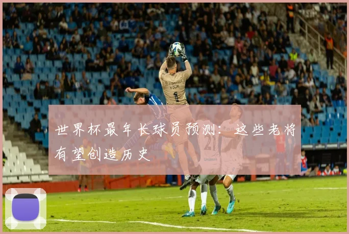 世界杯最年长球员预测：这些老将有望创造历史