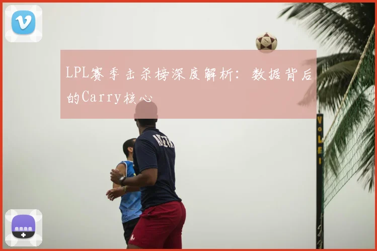 LPL赛季击杀榜深度解析：数据背后的Carry核心