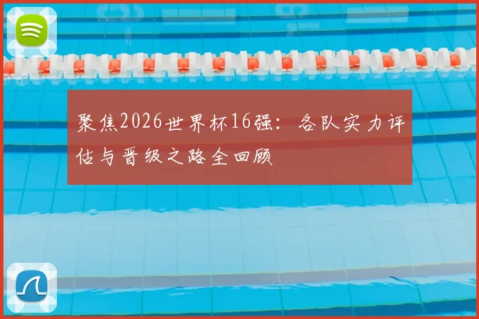 聚焦2026世界杯16强：各队实力评估与晋级之路全回顾