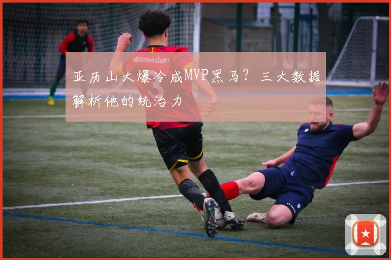 亚历山大爆冷成MVP黑马？三大数据解析他的统治力
